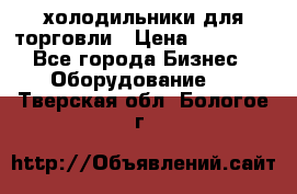 холодильники для торговли › Цена ­ 13 000 - Все города Бизнес » Оборудование   . Тверская обл.,Бологое г.